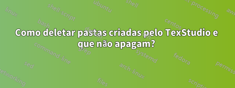 Como deletar pastas criadas pelo TexStudio e que não apagam?