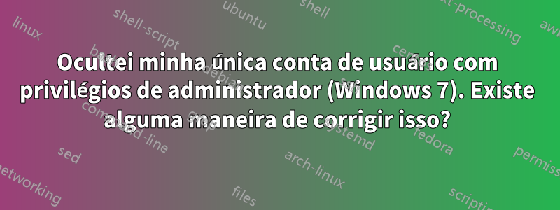 Ocultei minha única conta de usuário com privilégios de administrador (Windows 7). Existe alguma maneira de corrigir isso?