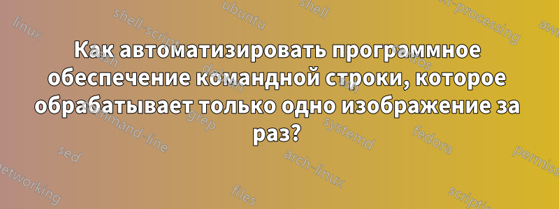 Как автоматизировать программное обеспечение командной строки, которое обрабатывает только одно изображение за раз?