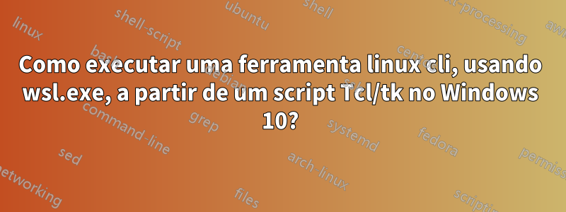 Como executar uma ferramenta linux cli, usando wsl.exe, a partir de um script Tcl/tk no Windows 10?