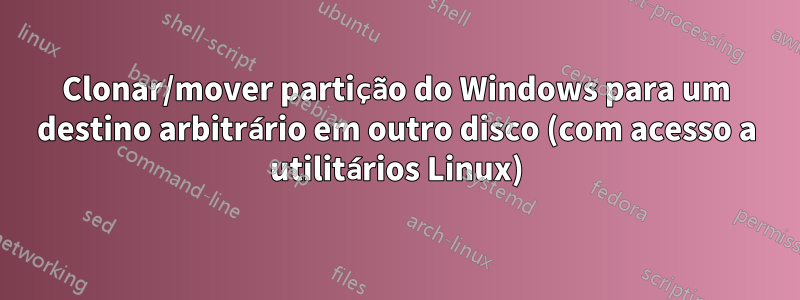 Clonar/mover partição do Windows para um destino arbitrário em outro disco (com acesso a utilitários Linux)