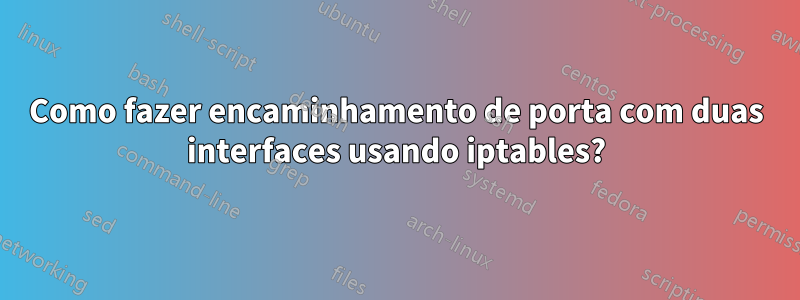 Como fazer encaminhamento de porta com duas interfaces usando iptables?