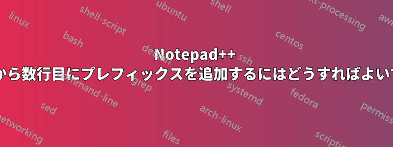 Notepad++ で行の先頭から数行目にプレフィックスを追加するにはどうすればよいでしょうか?