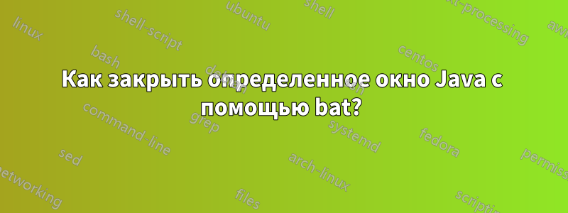 Как закрыть определенное окно Java с помощью bat?