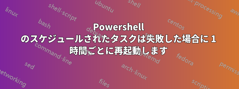 Powershell のスケジュールされたタスクは失敗した場合に 1 時間ごとに再起動します