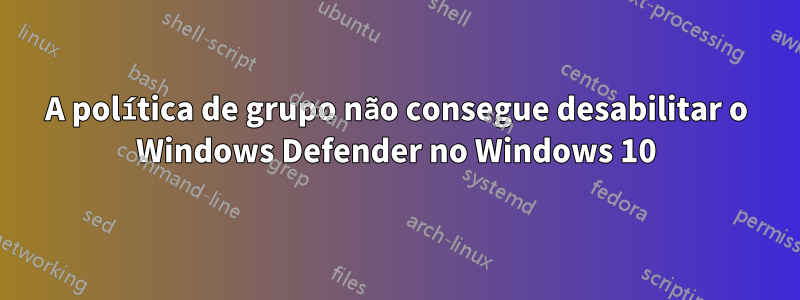 A política de grupo não consegue desabilitar o Windows Defender no Windows 10