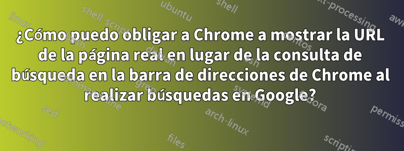 ¿Cómo puedo obligar a Chrome a mostrar la URL de la página real en lugar de la consulta de búsqueda en la barra de direcciones de Chrome al realizar búsquedas en Google?