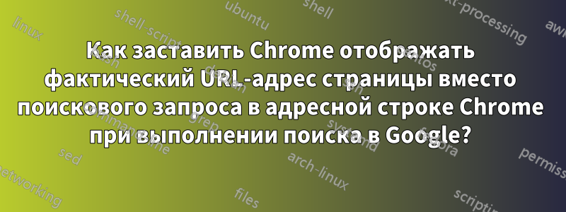 Как заставить Chrome отображать фактический URL-адрес страницы вместо поискового запроса в адресной строке Chrome при выполнении поиска в Google?