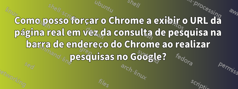 Como posso forçar o Chrome a exibir o URL da página real em vez da consulta de pesquisa na barra de endereço do Chrome ao realizar pesquisas no Google?