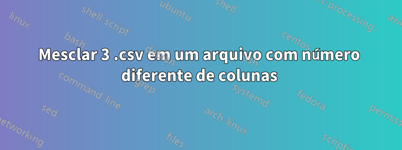 Mesclar 3 .csv em um arquivo com número diferente de colunas