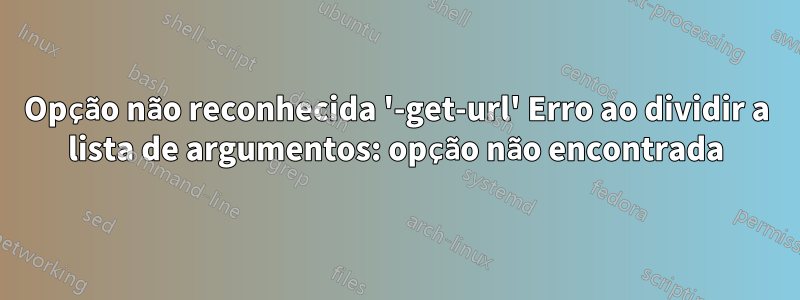 Opção não reconhecida '-get-url' Erro ao dividir a lista de argumentos: opção não encontrada