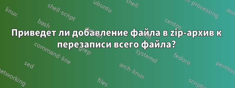 Приведет ли добавление файла в zip-архив к перезаписи всего файла?