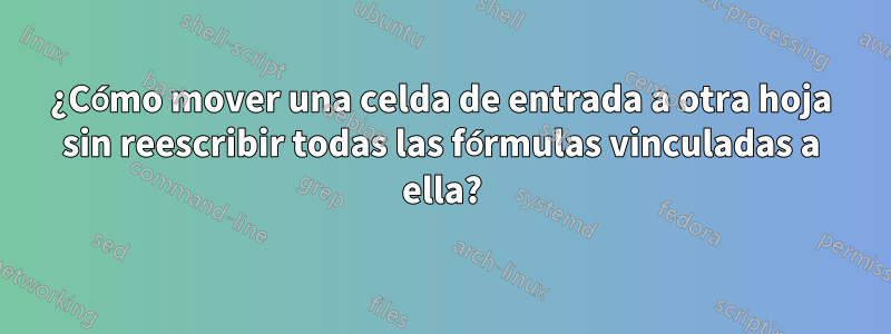 ¿Cómo mover una celda de entrada a otra hoja sin reescribir todas las fórmulas vinculadas a ella?