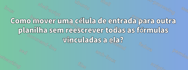 Como mover uma célula de entrada para outra planilha sem reescrever todas as fórmulas vinculadas a ela?