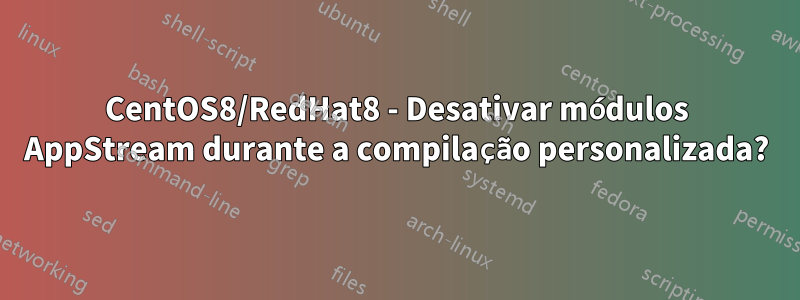 CentOS8/RedHat8 - Desativar módulos AppStream durante a compilação personalizada?