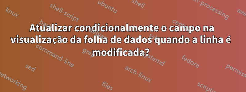 Atualizar condicionalmente o campo na visualização da folha de dados quando a linha é modificada? 