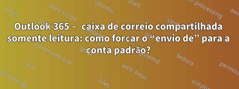 Outlook 365 – caixa de correio compartilhada somente leitura: como forçar o “envio de” para a conta padrão?