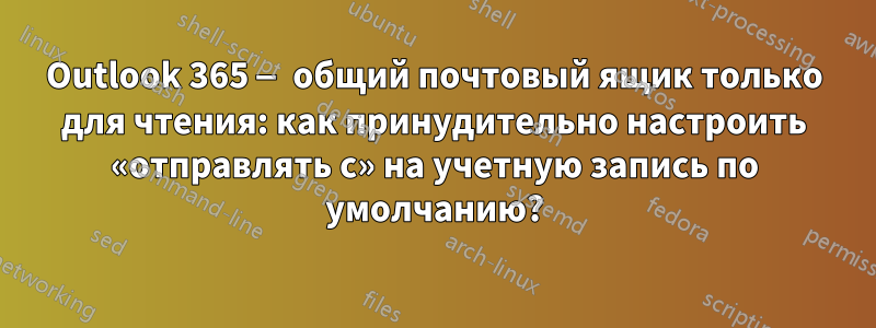 Outlook 365 — общий почтовый ящик только для чтения: как принудительно настроить «отправлять с» на учетную запись по умолчанию?