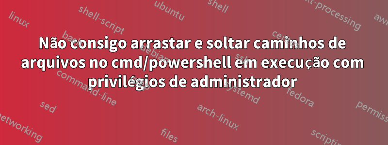 Não consigo arrastar e soltar caminhos de arquivos no cmd/powershell em execução com privilégios de administrador