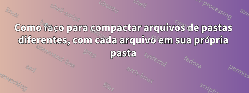 Como faço para compactar arquivos de pastas diferentes, com cada arquivo em sua própria pasta