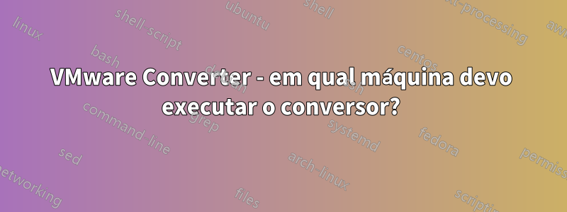 VMware Converter - em qual máquina devo executar o conversor?