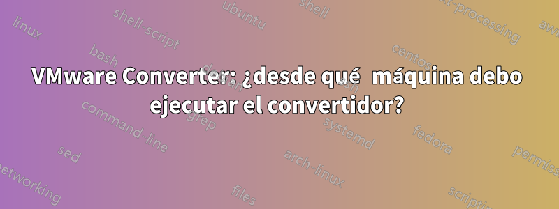 VMware Converter: ¿desde qué máquina debo ejecutar el convertidor?