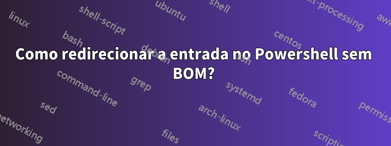 Como redirecionar a entrada no Powershell sem BOM?