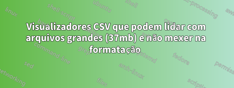 Visualizadores CSV que podem lidar com arquivos grandes (37mb) e não mexer na formatação 