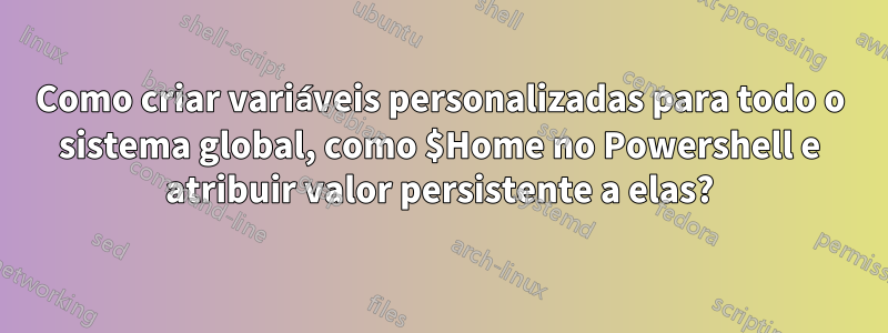 Como criar variáveis ​​personalizadas para todo o sistema global, como $Home no Powershell e atribuir valor persistente a elas?