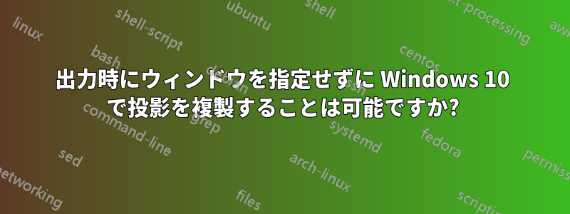 出力時にウィンドウを指定せずに Windows 10 で投影を複製することは可能ですか?