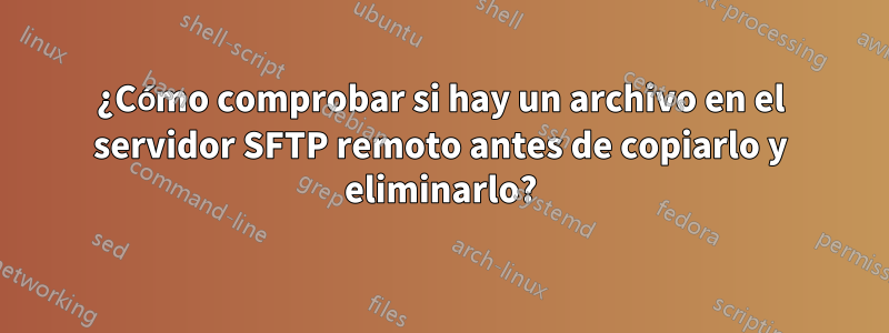 ¿Cómo comprobar si hay un archivo en el servidor SFTP remoto antes de copiarlo y eliminarlo?