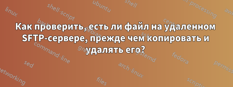 Как проверить, есть ли файл на удаленном SFTP-сервере, прежде чем копировать и удалять его?