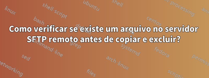 Como verificar se existe um arquivo no servidor SFTP remoto antes de copiar e excluir?