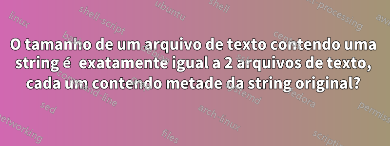 O tamanho de um arquivo de texto contendo uma string é exatamente igual a 2 arquivos de texto, cada um contendo metade da string original?