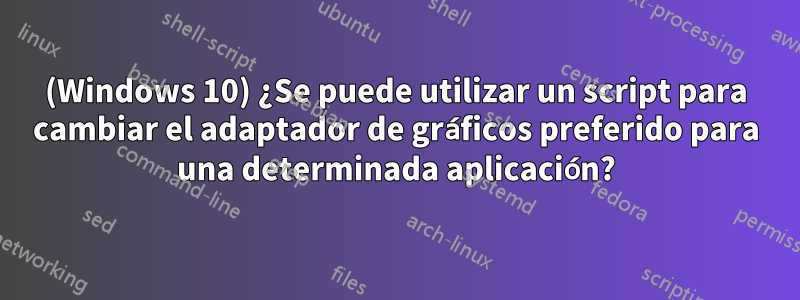 (Windows 10) ¿Se puede utilizar un script para cambiar el adaptador de gráficos preferido para una determinada aplicación?