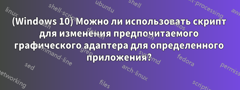 (Windows 10) Можно ли использовать скрипт для изменения предпочитаемого графического адаптера для определенного приложения?