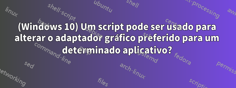 (Windows 10) Um script pode ser usado para alterar o adaptador gráfico preferido para um determinado aplicativo?