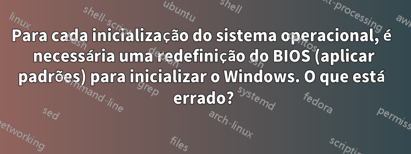 Para cada inicialização do sistema operacional, é necessária uma redefinição do BIOS (aplicar padrões) para inicializar o Windows. O que está errado?