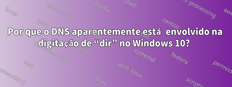 Por que o DNS aparentemente está envolvido na digitação de “dir” no Windows 10? 