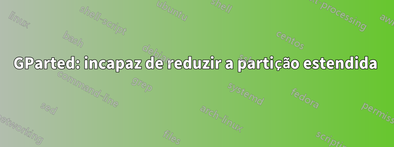 GParted: incapaz de reduzir a partição estendida