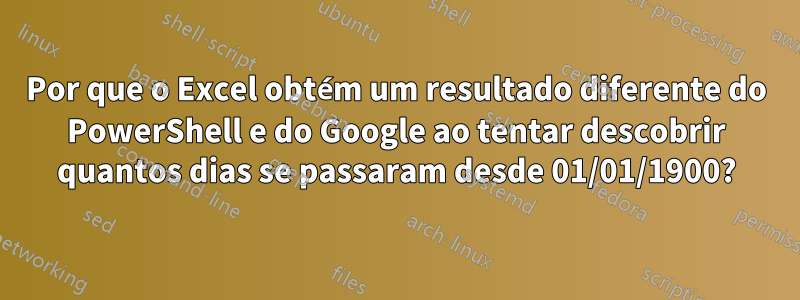 Por que o Excel obtém um resultado diferente do PowerShell e do Google ao tentar descobrir quantos dias se passaram desde 01/01/1900?