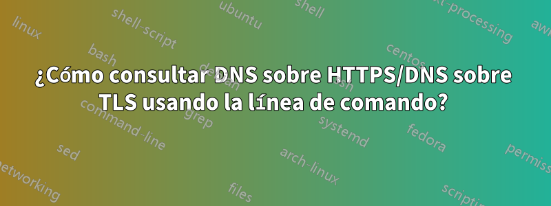 ¿Cómo consultar DNS sobre HTTPS/DNS sobre TLS usando la línea de comando?