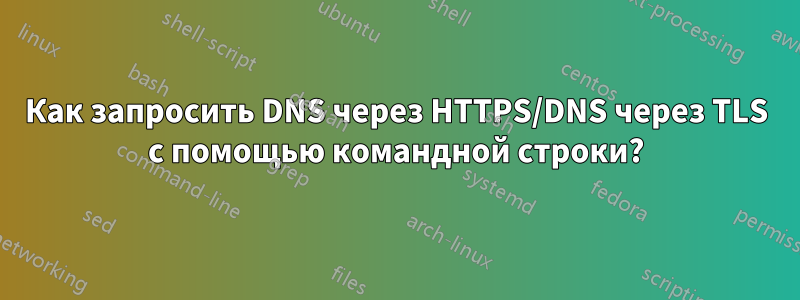 Как запросить DNS через HTTPS/DNS через TLS с помощью командной строки?