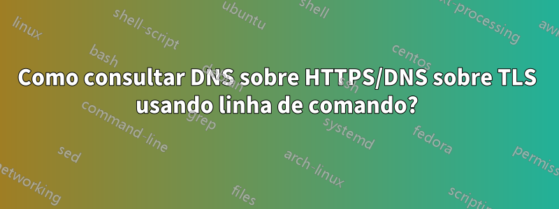 Como consultar DNS sobre HTTPS/DNS sobre TLS usando linha de comando?