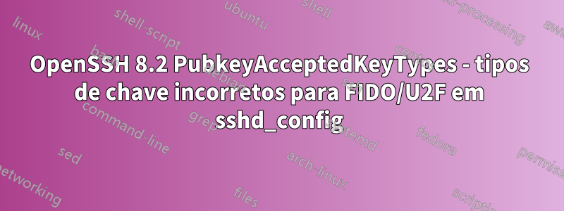 OpenSSH 8.2 PubkeyAcceptedKeyTypes - tipos de chave incorretos para FIDO/U2F em sshd_config