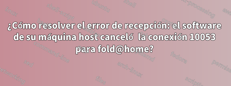 ¿Cómo resolver el error de recepción: el software de su máquina host canceló la conexión 10053 para fold@home?