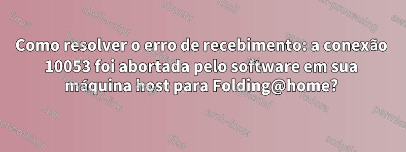Como resolver o erro de recebimento: a conexão 10053 foi abortada pelo software em sua máquina host para Folding@home?