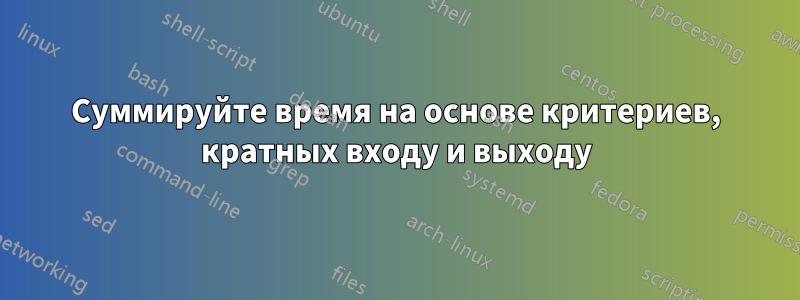 Суммируйте время на основе критериев, кратных входу и выходу