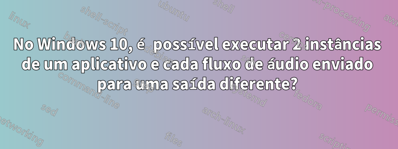 No Windows 10, é possível executar 2 instâncias de um aplicativo e cada fluxo de áudio enviado para uma saída diferente?