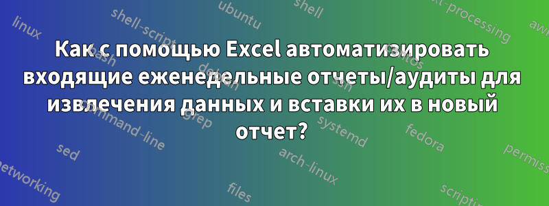 Как с помощью Excel автоматизировать входящие еженедельные отчеты/аудиты для извлечения данных и вставки их в новый отчет?